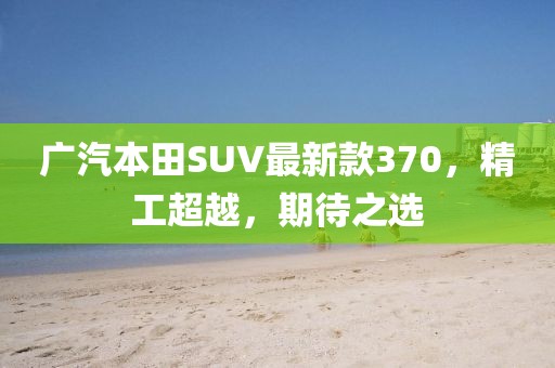 廣汽本田SUV最新款370，精工超越，期待之選