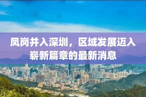 鳳崗并入深圳，區(qū)域發(fā)展邁入嶄新篇章的最新消息