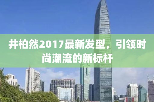 井柏然2017最新發(fā)型，引領(lǐng)時尚潮流的新標(biāo)桿