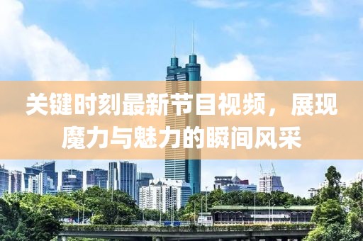 關(guān)鍵時(shí)刻最新節(jié)目視頻，展現(xiàn)魔力與魅力的瞬間風(fēng)采