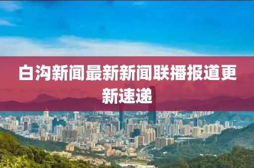 白溝新聞最新新聞聯(lián)播報(bào)道更新速遞