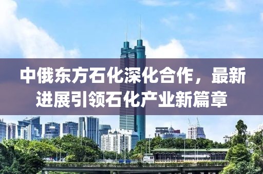 中俄東方石化深化合作，最新進(jìn)展引領(lǐng)石化產(chǎn)業(yè)新篇章