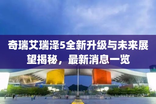 奇瑞艾瑞澤5全新升級與未來展望揭秘，最新消息一覽
