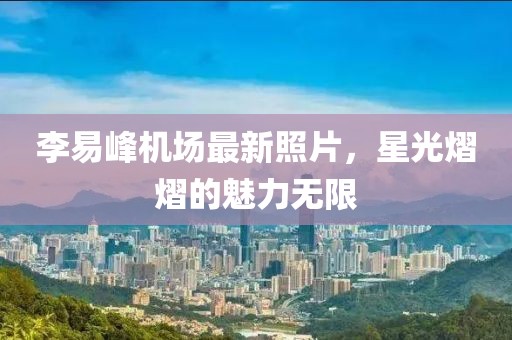 李易峰機場最新照片，星光熠熠的魅力無限