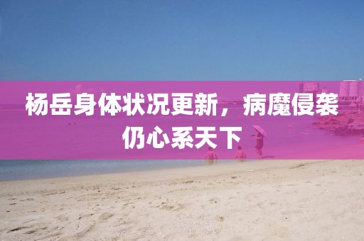 楊岳身體狀況更新，病魔侵襲仍心系天下