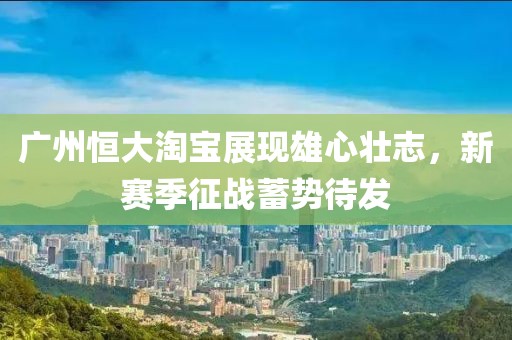 廣州恒大淘寶展現(xiàn)雄心壯志，新賽季征戰(zhàn)蓄勢待發(fā)