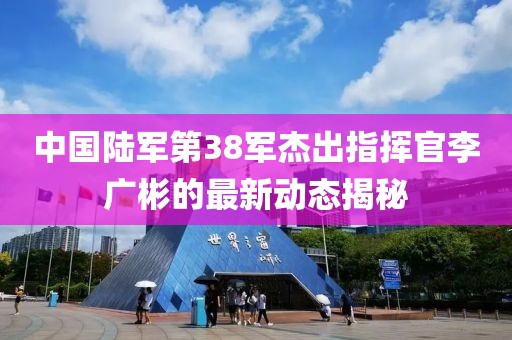 中國陸軍第38軍杰出指揮官李廣彬的最新動(dòng)態(tài)揭秘
