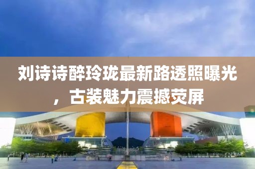 劉詩詩醉玲瓏最新路透照曝光，古裝魅力震撼熒屏