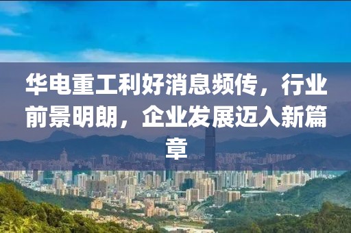 華電重工利好消息頻傳，行業(yè)前景明朗，企業(yè)發(fā)展邁入新篇章