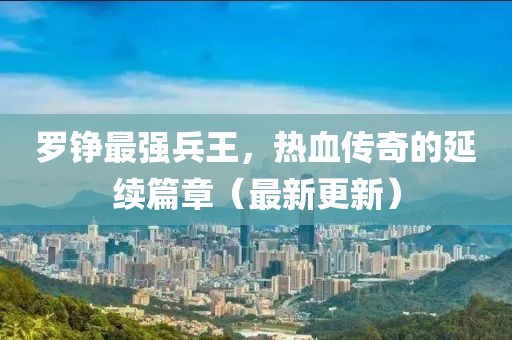 羅錚最強兵王，熱血傳奇的延續(xù)篇章（最新更新）