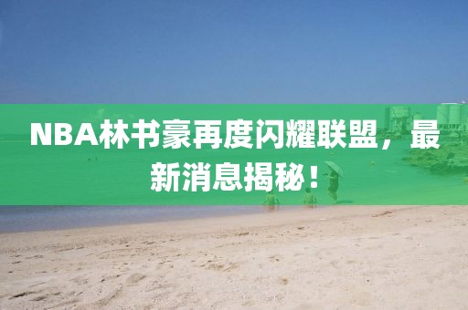 NBA林書豪再度閃耀聯(lián)盟，最新消息揭秘！