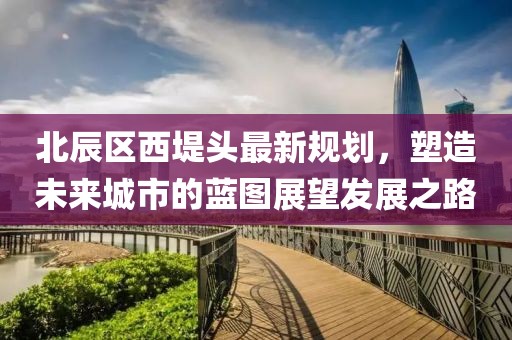 北辰區(qū)西堤頭最新規(guī)劃，塑造未來城市的藍圖展望發(fā)展之路