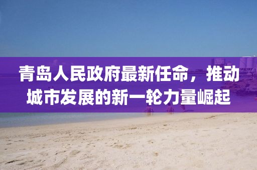 青島人民政府最新任命，推動(dòng)城市發(fā)展的新一輪力量崛起
