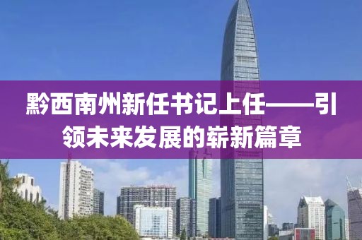 黔西南州新任書記上任——引領(lǐng)未來發(fā)展的嶄新篇章