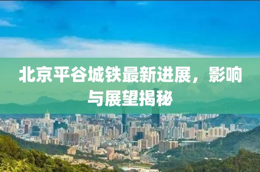 北京平谷城鐵最新進展，影響與展望揭秘