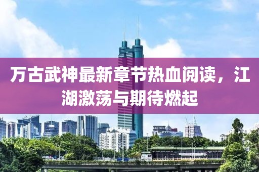 萬古武神最新章節(jié)熱血閱讀，江湖激蕩與期待燃起