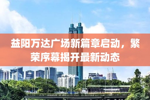益陽萬達廣場新篇章啟動，繁榮序幕揭開最新動態(tài)