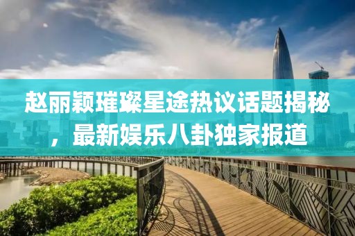 趙麗穎璀璨星途熱議話題揭秘，最新娛樂八卦獨家報道