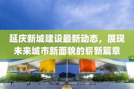 延慶新城建設(shè)最新動態(tài)，展現(xiàn)未來城市新面貌的嶄新篇章