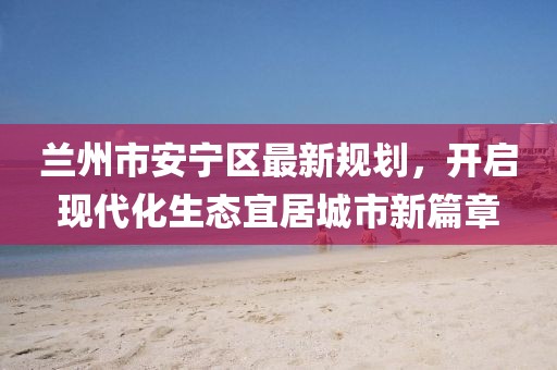 蘭州市安寧區(qū)最新規(guī)劃，開(kāi)啟現(xiàn)代化生態(tài)宜居城市新篇章