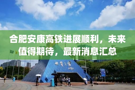 合肥安康高鐵進(jìn)展順利，未來值得期待，最新消息匯總