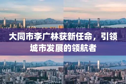 大同市李廣林獲新任命，引領(lǐng)城市發(fā)展的領(lǐng)航者
