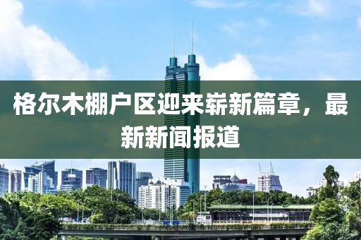 格爾木棚戶區(qū)迎來嶄新篇章，最新新聞報道