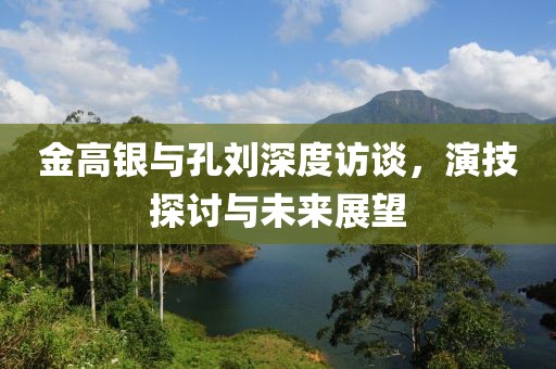 金高銀與孔劉深度訪談，演技探討與未來展望