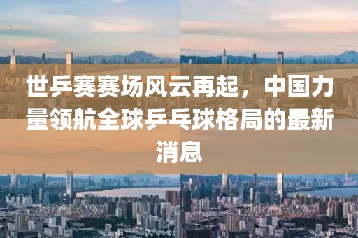 世乒賽賽場(chǎng)風(fēng)云再起，中國(guó)力量領(lǐng)航全球乒乓球格局的最新消息