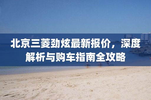 北京三菱勁炫最新報(bào)價，深度解析與購車指南全攻略