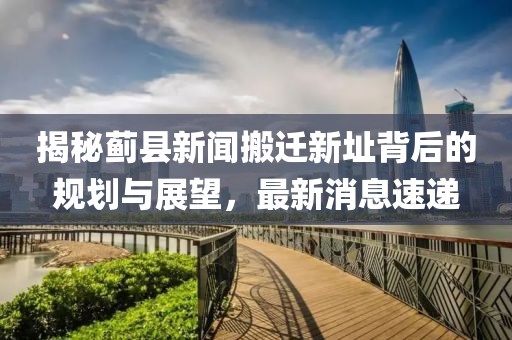 揭秘薊縣新聞搬遷新址背后的規(guī)劃與展望，最新消息速遞
