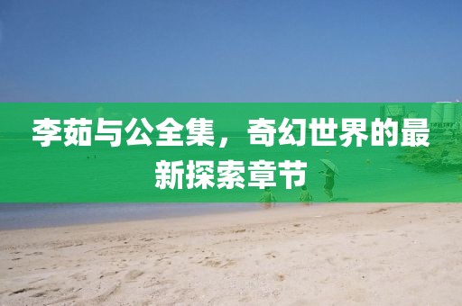 李茹與公全集，奇幻世界的最新探索章節(jié)