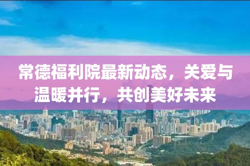 常德福利院最新動態(tài)，關(guān)愛與溫暖并行，共創(chuàng)美好未來