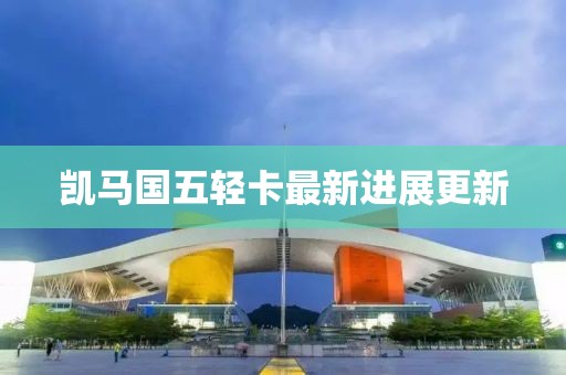 凱馬國五輕卡最新進(jìn)展更新