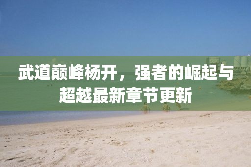 武道巔峰楊開(kāi)，強(qiáng)者的崛起與超越最新章節(jié)更新