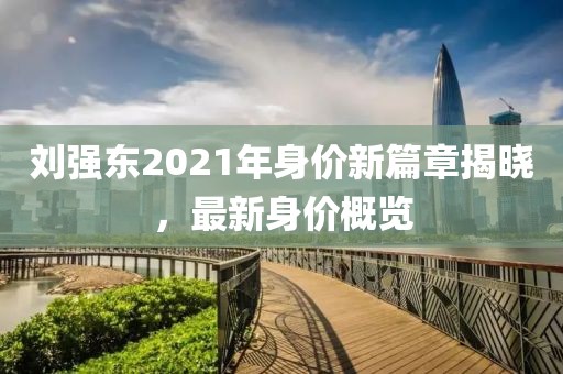 劉強東2021年身價新篇章揭曉，最新身價概覽