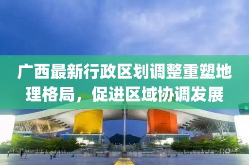廣西最新行政區(qū)劃調(diào)整重塑地理格局，促進區(qū)域協(xié)調(diào)發(fā)展