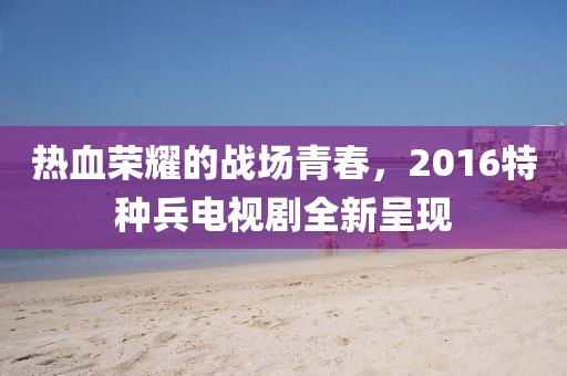 熱血榮耀的戰(zhàn)場青春，2016特種兵電視劇全新呈現(xiàn)