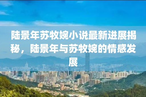 陸景年蘇牧婉小說最新進(jìn)展揭秘，陸景年與蘇牧婉的情感發(fā)展