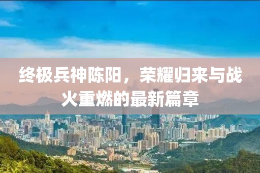 終極兵神陳陽，榮耀歸來與戰(zhàn)火重燃的最新篇章