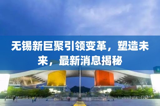 無錫新巨聚引領(lǐng)變革，塑造未來，最新消息揭秘