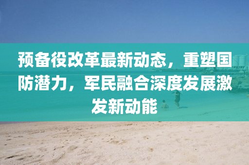 預(yù)備役改革最新動(dòng)態(tài)，重塑?chē)?guó)防潛力，軍民融合深度發(fā)展激發(fā)新動(dòng)能