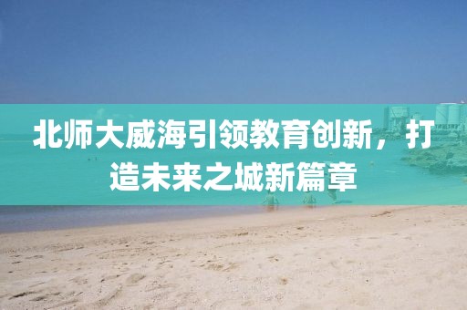 北師大威海引領(lǐng)教育創(chuàng)新，打造未來之城新篇章