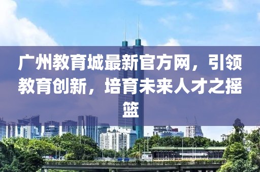 廣州教育城最新官方網(wǎng)，引領(lǐng)教育創(chuàng)新，培育未來人才之搖籃