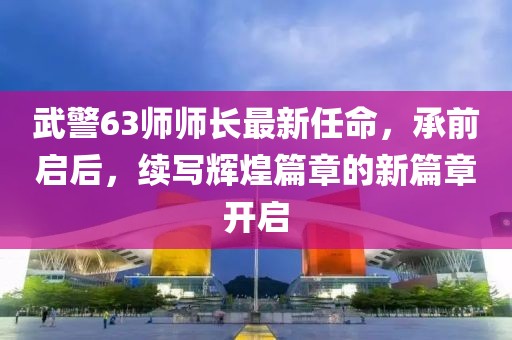 武警63師師長最新任命，承前啟后，續(xù)寫輝煌篇章的新篇章開啟