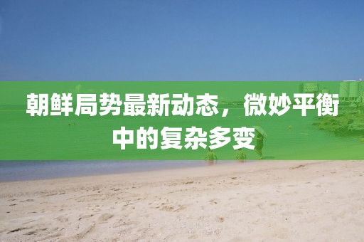 朝鮮局勢最新動態(tài)，微妙平衡中的復(fù)雜多變