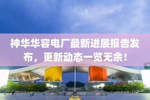 神華華容電廠最新進展報告發(fā)布，更新動態(tài)一覽無余！