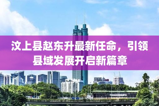 汶上縣趙東升最新任命，引領(lǐng)縣域發(fā)展開啟新篇章