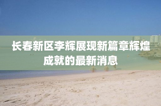 長春新區(qū)李輝展現(xiàn)新篇章輝煌成就的最新消息