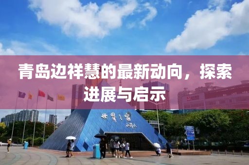 青島邊祥慧的最新動向，探索進(jìn)展與啟示